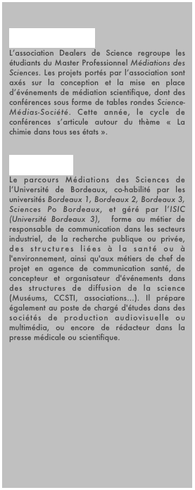 
Dealers de Science
L’association Dealers de Science regroupe les étudiants du Master Professionnel Médiations des Sciences. Les projets portés par l’association sont axés sur la conception et la mise en place d’événements de médiation scientifique, dont des conférences sous forme de tables rondes Science-Médias-Société. Cette année, le cycle de conférences s’articule autour du thème « La chimie dans tous ses états ».

Master HPMS
Le parcours Médiations des Sciences de l’Université de Bordeaux, co-habilité par les universités Bordeaux 1, Bordeaux 2, Bordeaux 3, Sciences Po Bordeaux, et géré par l’ISIC (Université Bordeaux 3),  forme au métier de responsable de communication dans les secteurs industriel, de la recherche publique ou privée, des structures liées à la santé ou à l'environnement, ainsi qu'aux métiers de chef de projet en agence de communication santé, de concepteur et organisateur d'événements dans des structures de diffusion de la science (Muséums, CCSTI, associations...). Il prépare également au poste de chargé d'études dans des sociétés de production audiovisuelle ou multimédia, ou encore de rédacteur dans la presse médicale ou scientifique.

