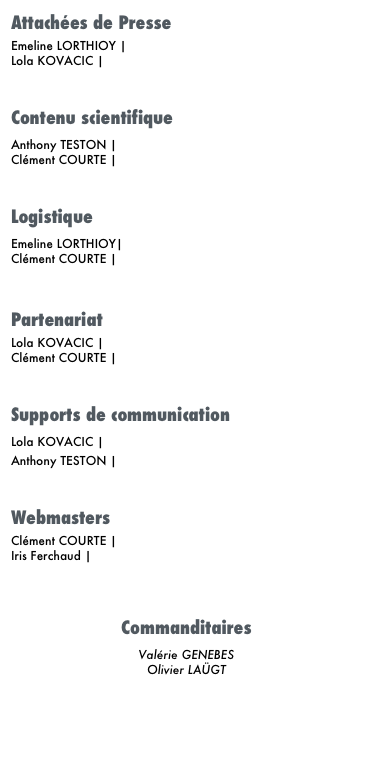 Attachées de Presse
Emeline LORTHIOY | E-mail
Lola KOVACIC | E-mail  
Contenu scientifique
Anthony TESTON | E-mail Clément COURTE | E-mail  
Logistique
Emeline LORTHIOY| E-mail Clément COURTE | E-mail 

Partenariat
Lola KOVACIC | E-mail
Clément COURTE | E-mail  
Supports de communication
Lola KOVACIC | E-mail
Anthony TESTON | E-mail  
Webmasters
Clément COURTE | E-mail
Iris Ferchaud | E-mail



Commanditaires
Valérie GENEBES Olivier LAÜGT


